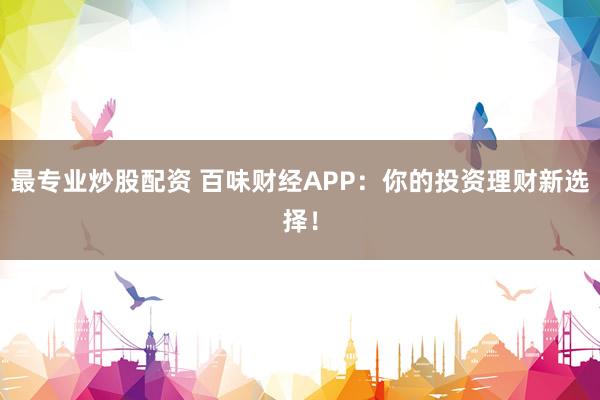 最专业炒股配资 百味财经APP：你的投资理财新选择！