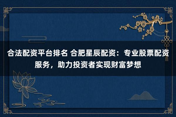 合法配资平台排名 合肥星辰配资：专业股票配资服务，助力投资者实现财富梦想