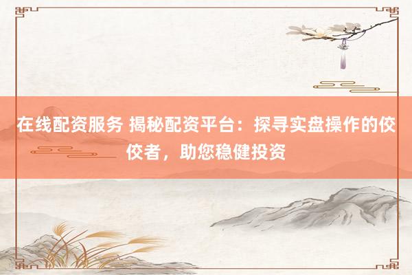 在线配资服务 揭秘配资平台：探寻实盘操作的佼佼者，助您稳健投资