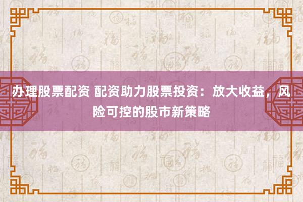 办理股票配资 配资助力股票投资：放大收益，风险可控的股市新策略