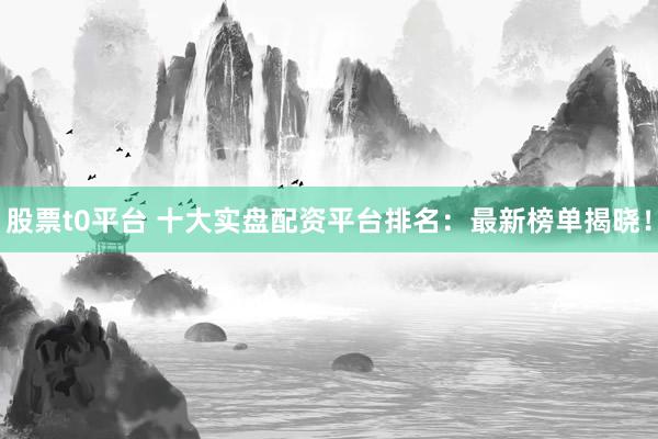 股票t0平台 十大实盘配资平台排名：最新榜单揭晓！