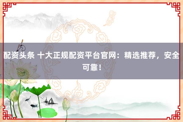 配资头条 十大正规配资平台官网：精选推荐，安全可靠！