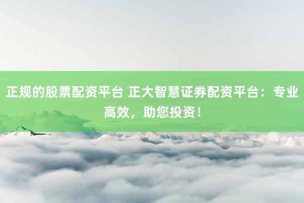 正规的股票配资平台 正大智慧证券配资平台：专业高效，助您投资！