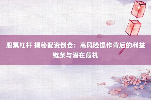 股票杠杆 揭秘配资倒仓：高风险操作背后的利益链条与潜在危机