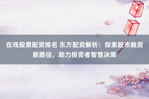 在线股票配资排名 东方配资解析：探索股市融资新路径，助力投资者智慧决策