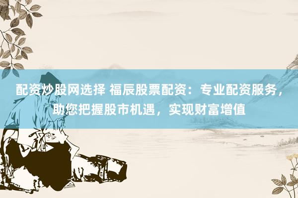 配资炒股网选择 福辰股票配资：专业配资服务，助您把握股市机遇，实现财富增值
