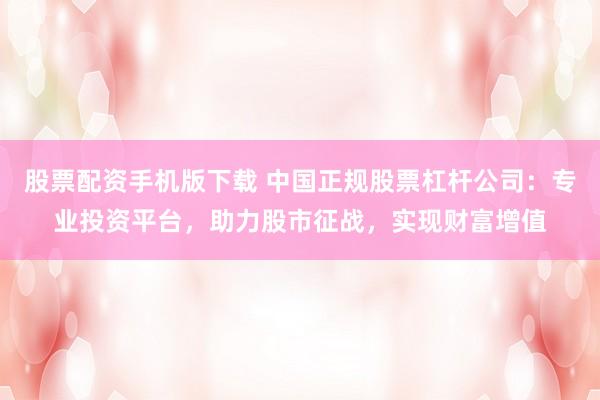 股票配资手机版下载 中国正规股票杠杆公司：专业投资平台，助力股市征战，实现财富增值