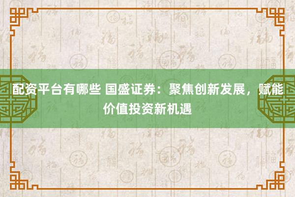 配资平台有哪些 国盛证券：聚焦创新发展，赋能价值投资新机遇