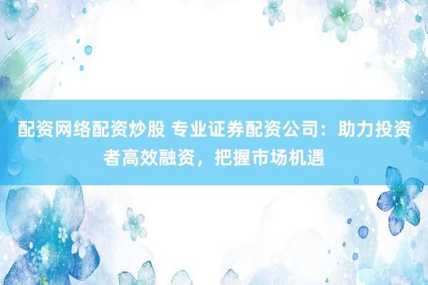 配资网络配资炒股 专业证券配资公司：助力投资者高效融资，把握市场机遇