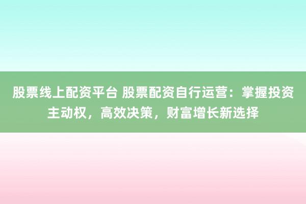 股票线上配资平台 股票配资自行运营：掌握投资主动权，高效决策，财富增长新选择
