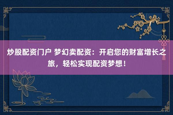 炒股配资门户 梦幻卖配资：开启您的财富增长之旅，轻松实现配资梦想！