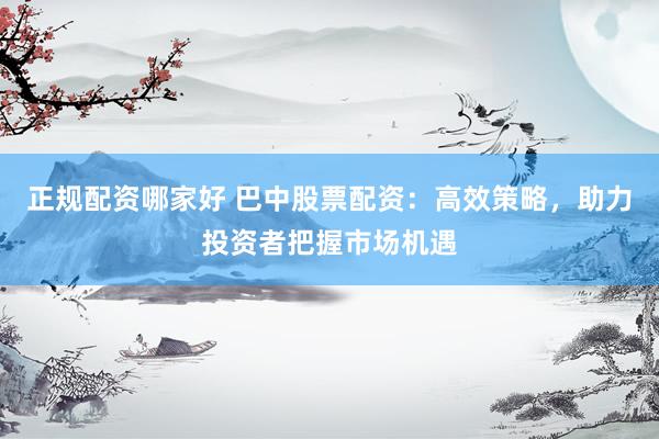 正规配资哪家好 巴中股票配资：高效策略，助力投资者把握市场机遇