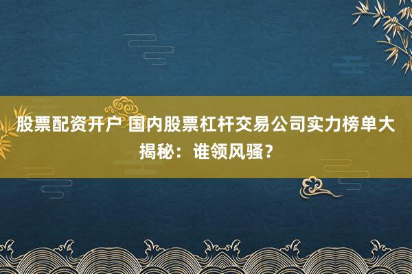 股票配资开户 国内股票杠杆交易公司实力榜单大揭秘：谁领风骚？