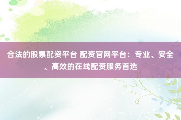 合法的股票配资平台 配资官网平台：专业、安全、高效的在线配资服务首选