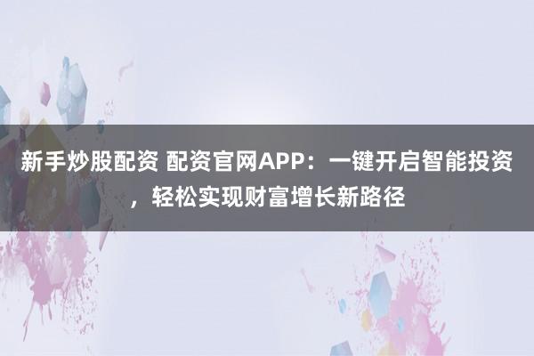 新手炒股配资 配资官网APP：一键开启智能投资，轻松实现财富增长新路径