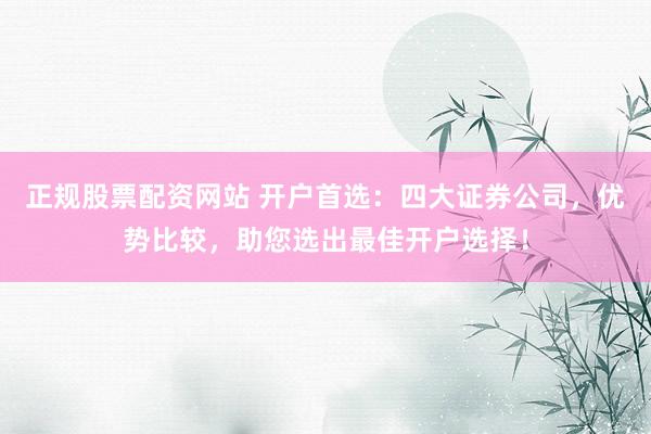 正规股票配资网站 开户首选：四大证券公司，优势比较，助您选出最佳开户选择！