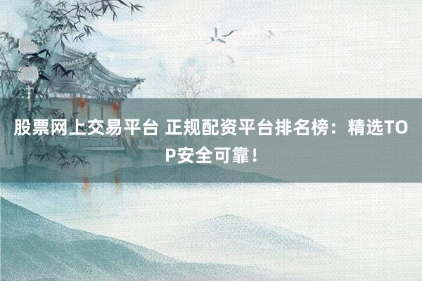 股票网上交易平台 正规配资平台排名榜：精选TOP安全可靠！
