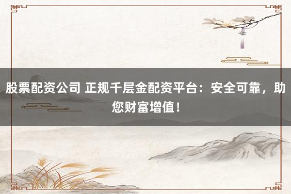 股票配资公司 正规千层金配资平台：安全可靠，助您财富增值！