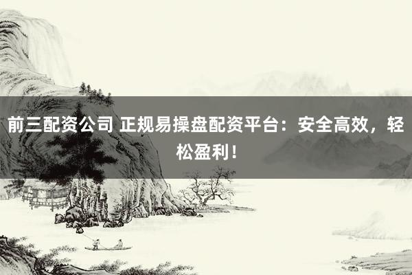 前三配资公司 正规易操盘配资平台：安全高效，轻松盈利！