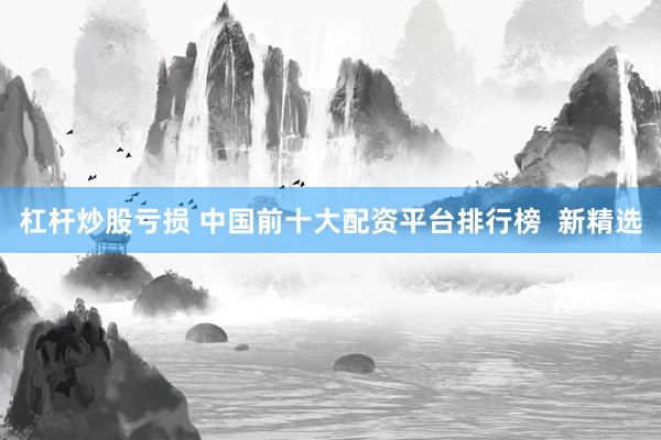 杠杆炒股亏损 中国前十大配资平台排行榜  新精选