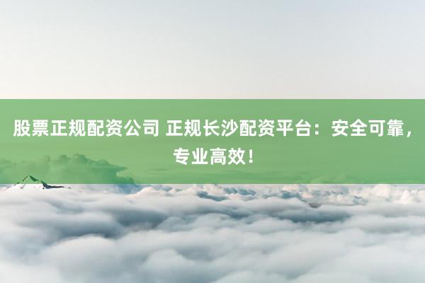 股票正规配资公司 正规长沙配资平台：安全可靠，专业高效！