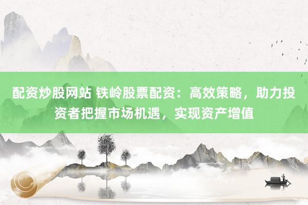配资炒股网站 铁岭股票配资：高效策略，助力投资者把握市场机遇，实现资产增值