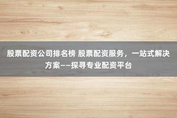 股票配资公司排名榜 股票配资服务，一站式解决方案——探寻专业配资平台