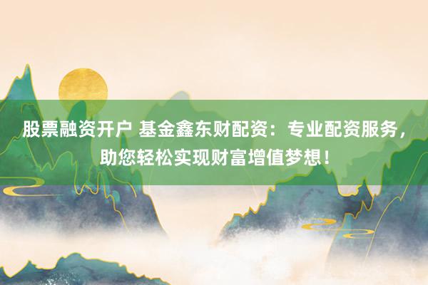 股票融资开户 基金鑫东财配资：专业配资服务，助您轻松实现财富增值梦想！