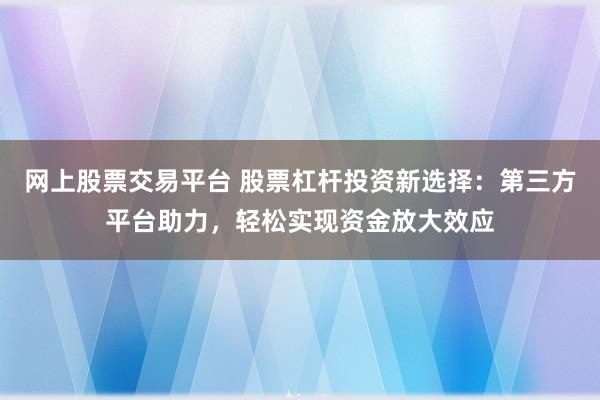 网上股票交易平台 股票杠杆投资新选择：第三方平台助力，轻松实现资金放大效应