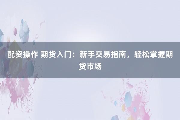 配资操作 期货入门：新手交易指南，轻松掌握期货市场