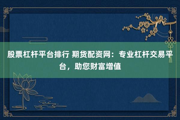 股票杠杆平台排行 期货配资网：专业杠杆交易平台，助您财富增值