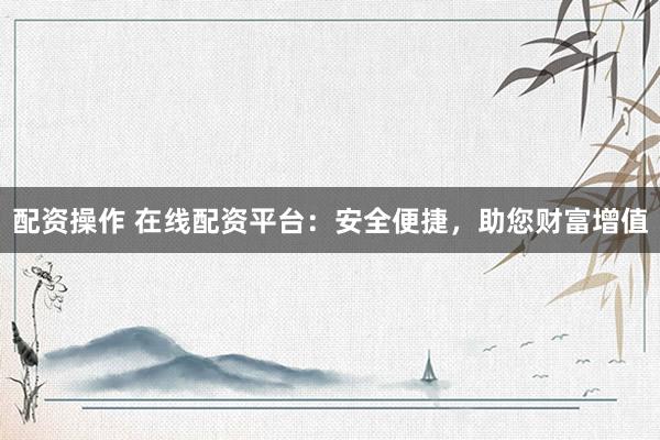 配资操作 在线配资平台：安全便捷，助您财富增值