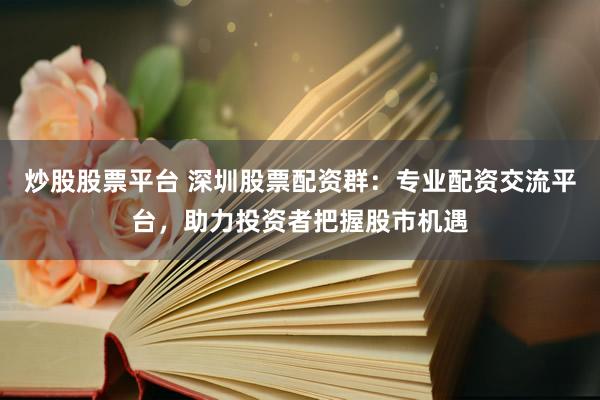 炒股股票平台 深圳股票配资群：专业配资交流平台，助力投资者把握股市机遇