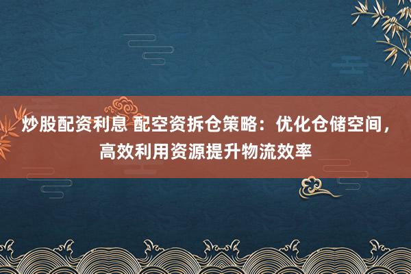 炒股配资利息 配空资拆仓策略：优化仓储空间，高效利用资源提升物流效率