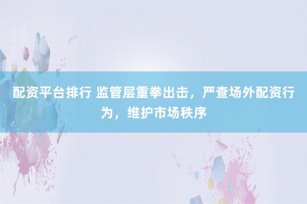 配资平台排行 监管层重拳出击，严查场外配资行为，维护市场秩序