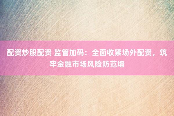 配资炒股配资 监管加码：全面收紧场外配资，筑牢金融市场风险防范墙