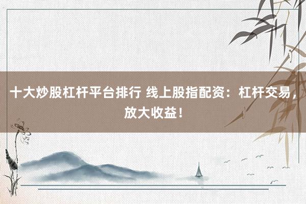 十大炒股杠杆平台排行 线上股指配资：杠杆交易，放大收益！