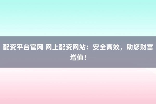 配资平台官网 网上配资网站：安全高效，助您财富增值！