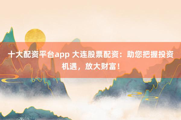 十大配资平台app 大连股票配资：助您把握投资机遇，放大财富！