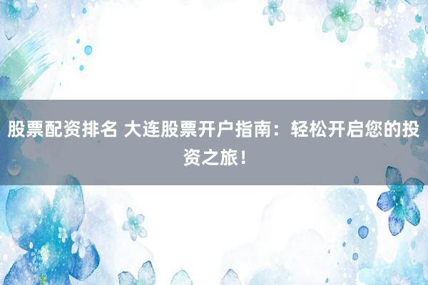 股票配资排名 大连股票开户指南：轻松开启您的投资之旅！