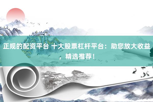 正规的配资平台 十大股票杠杆平台：助您放大收益，精选推荐！