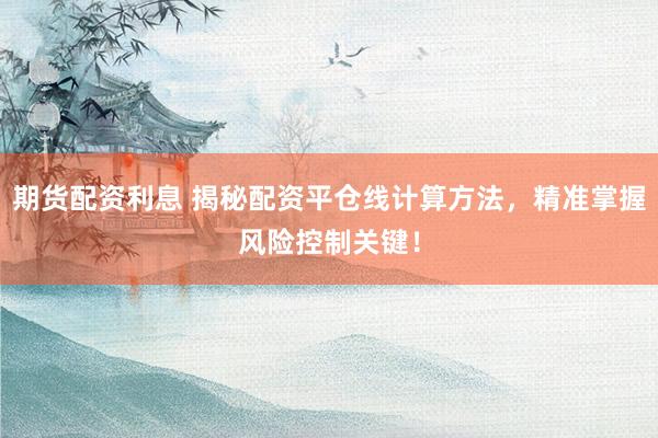 期货配资利息 揭秘配资平仓线计算方法，精准掌握风险控制关键！