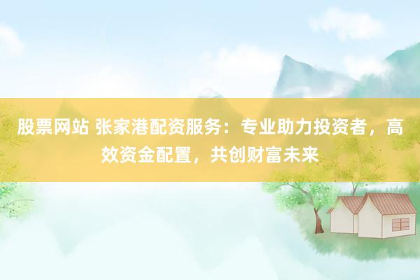 股票网站 张家港配资服务：专业助力投资者，高效资金配置，共创财富未来