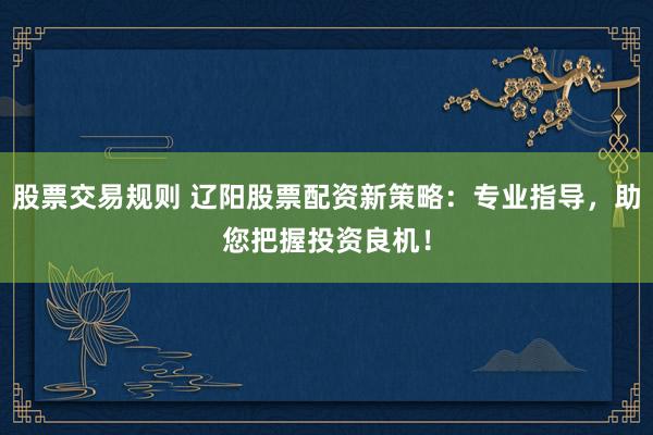 股票交易规则 辽阳股票配资新策略：专业指导，助您把握投资良机！