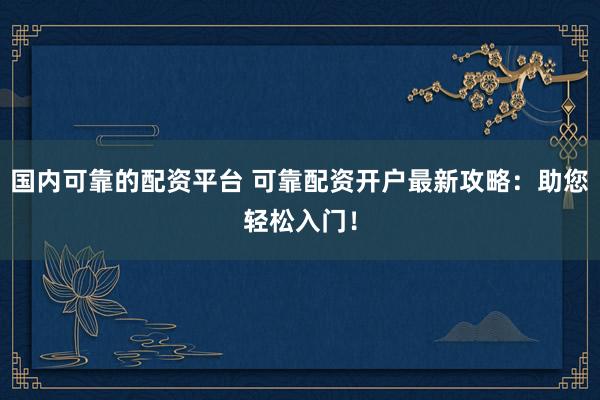 国内可靠的配资平台 可靠配资开户最新攻略：助您轻松入门！