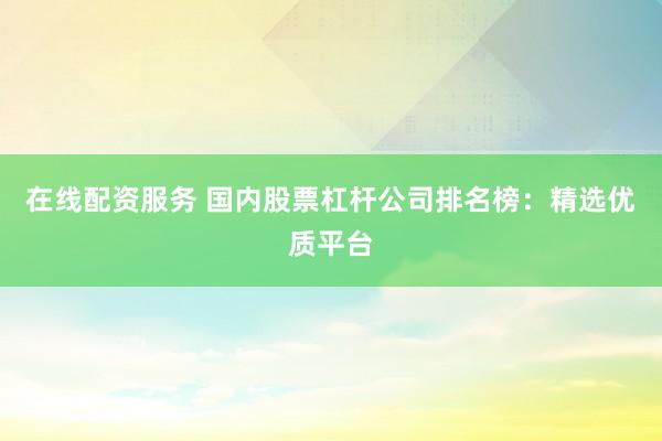 在线配资服务 国内股票杠杆公司排名榜：精选优质平台