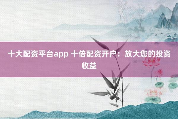 十大配资平台app 十倍配资开户：放大您的投资收益