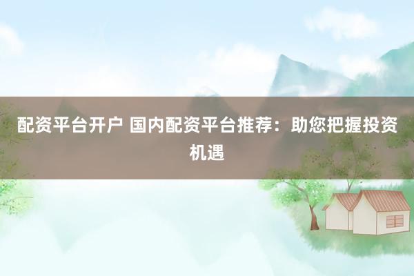 配资平台开户 国内配资平台推荐：助您把握投资机遇