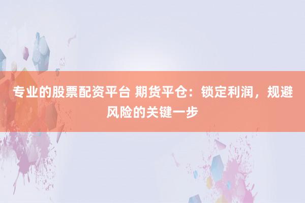 专业的股票配资平台 期货平仓：锁定利润，规避风险的关键一步