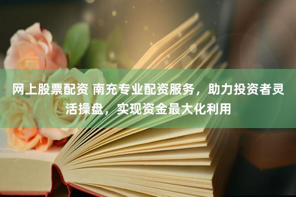 网上股票配资 南充专业配资服务，助力投资者灵活操盘，实现资金最大化利用